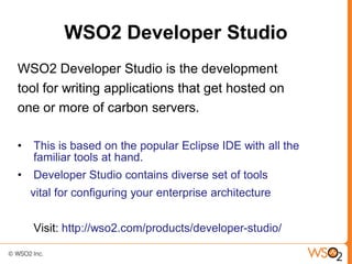 WSO2 Developer Studio
WSO2 Developer Studio is the development
tool for writing applications that get hosted on
one or more of carbon servers.

•   This is based on the popular Eclipse IDE with all the
    familiar tools at hand.
•   Developer Studio contains diverse set of tools
    vital for configuring your enterprise architecture


    Visit: http://wso2.com/products/developer-studio/
 