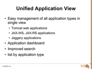 Unified Application View
• Easy management of all application types in
  single view
  • Tomcat web applications
  • JAX-WS, JAX-RS applications
  • Jaggery applications
• Application dashboard
• Improved search
• list by application type
 