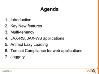 Agenda

1. Introduction
2. Key New features
3. Multi-tenancy
4. JAX-RS, JAX-WS applications
5. Artifact Lazy Loading
6. Tomcat Compliance for web applications
7. Jaggery
 