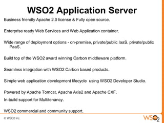 WSO2 Application Server
Business friendly Apache 2.0 license & Fully open source.

Enterprise ready Web Services and Web Application container.

Wide range of deployment options - on-premise, private/public IaaS, private/public
  PaaS.

Build top of the WSO2 award winning Carbon middleware platform.

Seamless integration with WSO2 Carbon based products.

Simple web application development lifecycle using WSO2 Developer Studio.

Powered by Apache Tomcat, Apache Axis2 and Apache CXF.
In-build support for Multitenancy.

WSO2 commercial and community support.
 