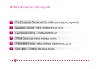 WSO2 at Connected Car - Agenda



1   The Concept of Connected Car – what we are going to provide
2   Evaluation Criteria – what middleware we need
3   Operational Criteria – what operators like
4   WSO2 Quickstart – what we have verified
5   WSO2 ESB Proxies – what we have implemented so far
6   Next Steps – what we are about to add




                                                                  2
 