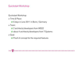Quickstart Workshop


Quickstart Workshop
 Time & Place:
     6 days in June 2011 in Bonn / Germany
 Team:
     2 architects/developers from WSO2
     about 4 architects/developers from T-Systems
 Goal:
     Proof of concept for the required features
 