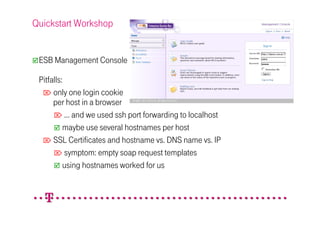 Quickstart Workshop


 ESB Management Console

 Pitfalls:
   only one login cookie
      per host in a browser
       … and we used ssh port forwarding to localhost
          maybe use several hostnames per host
   SSL Certificates and hostname vs. DNS name vs. IP
       symptom: empty soap request templates
          using hostnames worked for us
 