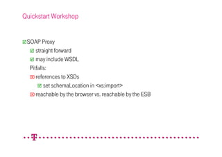 Quickstart Workshop


 SOAP Proxy
     straight forward
     may include WSDL
  Pitfalls:
  references to XSDs
         set schemaLocation in <xs:import>
  reachable by the browser vs. reachable by the ESB
 