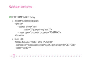 Quickstart Workshop


 HTTP SOAP to GET Proxy
    extract variables via xpath
    <enrich>
       <source clone="true“
              xpath="//query-string/text()"/>
       <target type="property" property="POSTFIX"/>
    </enrich>
    build URL
    <property name="REST_URL_POSTFIX"
     expression="fn:concat('service/insert?',get-property('POSTFIX') )"
     scope="axis2"/>
 