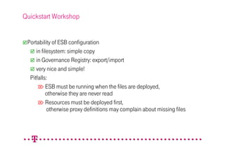 Quickstart Workshop


 Portability of ESB configuration
     in filesystem: simple copy
     in Governance Registry: export/import
     very nice and simple!
  Pitfalls:
       ESB must be running when the files are deployed,
           otherwise they are never read
       Resources must be deployed first,
           otherwise proxy definitions may complain about missing files
 