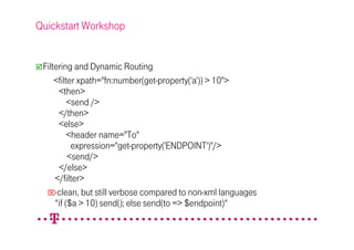 Quickstart Workshop


 Filtering and Dynamic Routing
     <filter xpath="fn:number(get-property('a')) > 10">
      <then>
          <send />
      </then>
      <else>
          <header name="To"
           expression="get-property('ENDPOINT')"/>
          <send/>
      </else>
     </filter>
  clean, but still verbose compared to non-xml languages
     “if ($a > 10) send(); else send(to => $endpoint)“
 