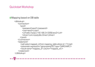 Quickstart Workshop


 Mapping based on DB table
   <dblookup>
      <connection>
         <pool>
            <password>wso2</password>
            <user>wso2</user>
            <url>jdbc:mysql://192.168.3.4:3306/wso2</url>
            <driver>com.mysql.jdbc.Driver</driver>
         </pool>
      </connection>
      <statement>
         <sql>select mapped_id from mapping_table where id = ?</sql>
         <parameter expression="get-property('ID')" type="VARCHAR"/>
         <result name="mapped_id" column="mapped_id"/>
       </statement>
   </dblookup>
 