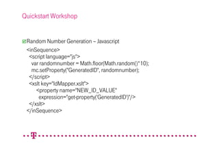 Quickstart Workshop


 Random Number Generation – Javascript
 <inSequence>
  <script language="js">
   var randomnumber = Math.floor(Math.random()*10);
   mc.setProperty("GeneratedID", randomnumber);
  </script>
  <xslt key="IdMapper.xslt">
     <property name="NEW_ID_VALUE"
      expression="get-property('GeneratedID')"/>
  </xslt>
 </inSequence>
 