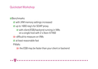 Quickstart Workshop


 Benchmarks
     with JVM memory settings increased
     up to 1680 req/s for SOAP proxy
         with client/ESB/backend running in VMs
         on a single host with 2 x Xeon X7460
   difficult to measure on VMs
     at least reasonable fast
  Pitfalls:
       the ESB may be faster than your client or backend
 