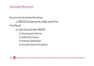 Quickstart Workshop


Result of the Quickstart Workshop:
         WSO2 Components really work fine
Final Result:
         Let‘s try and take WSO2
            all necessary features
            sufficiently mature
            relatively lightweight
            very good personal support
 