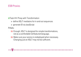 ESB Proxies



  Task #4: Proxy with Transformation
       define XSLT mediators for in and out sequences
       generate ID via JavaScript
Pitfalls:
     Enough. XSLT is designed for simple transformations,
        not as a comfortable full-featured language.
     Make sure your service is redeployed when necessary.
        Changing just an XSLT may not be sufficient.
 