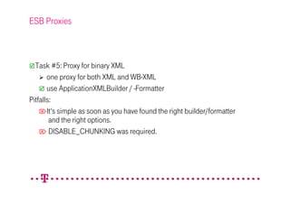 ESB Proxies



  Task #5: Proxy for binary XML
       one proxy for both XML and WB-XML
       use ApplicationXMLBuilder / -Formatter
Pitfalls:
    It‘s simple as soon as you have found the right builder/formatter
        and the right options.
     DISABLE_CHUNKING was required.
 