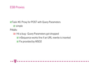 ESB Proxies



  Task #6: Proxy for POST with Query Parameters
       simple
Pitfalls:
     Hit a bug - Query Parameters got dropped
          inSequence works fine if an URL rewrite is inserted
          Fix provided by WSO2
 