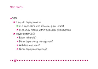 Next Steps


 OSGi
   2 ways to deploy services
      as a stand-alone web service e. g. on Tomcat
      as an OSGi module within the ESB or within Carbon
   Maybe go for OSGi
      Easier to handle?
      Better dependency management?
      With less resources?
      Better deployment options?
 