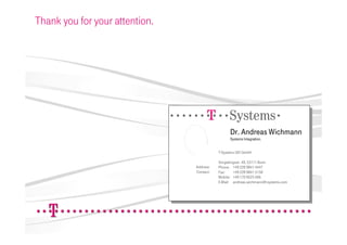 Thank you for your attention.




                                ======!"§==Systems=
                                                     Dr. Andreas Wichmann
                                                     Systems Integration.


                                               T-Systems GEI GmbH

                                               Vorgebirgsstr. 49, 53111 Bonn
                                    Address:   Phone: +49 228 9841 4447
                                    Contact:   Fax:     +49 228 9841 5158
                                               Mobile: +49 170 9223 406
                                               E-Mail: andreas.wichmann@t-systems.com
 