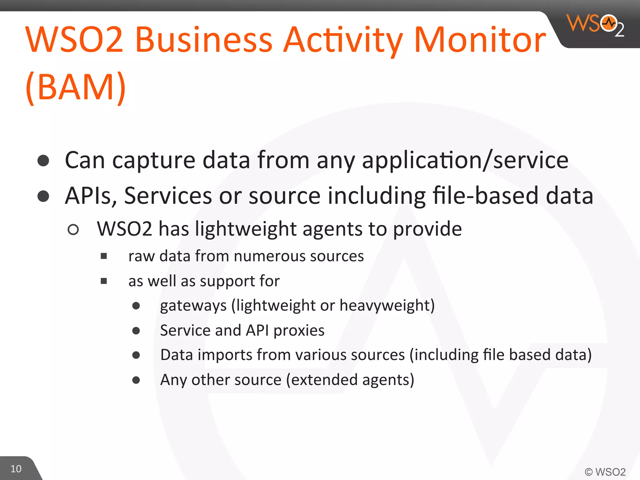 WSO2	
  Business	
  Ac=vity	
  Monitor
	
  
(BAM)	
  
●  Can	
  capture	
  data	
  from	
  any	
  applica=on/service	
  	
  
●  APIs,	
  Services	
  or	
  source	
  including	
  ﬁle-­‐based	
  data	
  
○  WSO2	
  has	
  lightweight	
  agents	
  to	
  provide	
  	
  
■  raw	
  data	
  from	
  numerous	
  sources	
  	
  
■  as	
  well	
  as	
  support	
  for	
  	
  
●  gateways	
  (lightweight	
  or	
  heavyweight)	
  	
  
●  Service	
  and	
  API	
  proxies	
  
●  Data	
  imports	
  from	
  various	
  sources	
  (including	
  ﬁle	
  based	
  data)	
  
●  Any	
  other	
  source	
  (extended	
  agents)	
  

10	
  

 