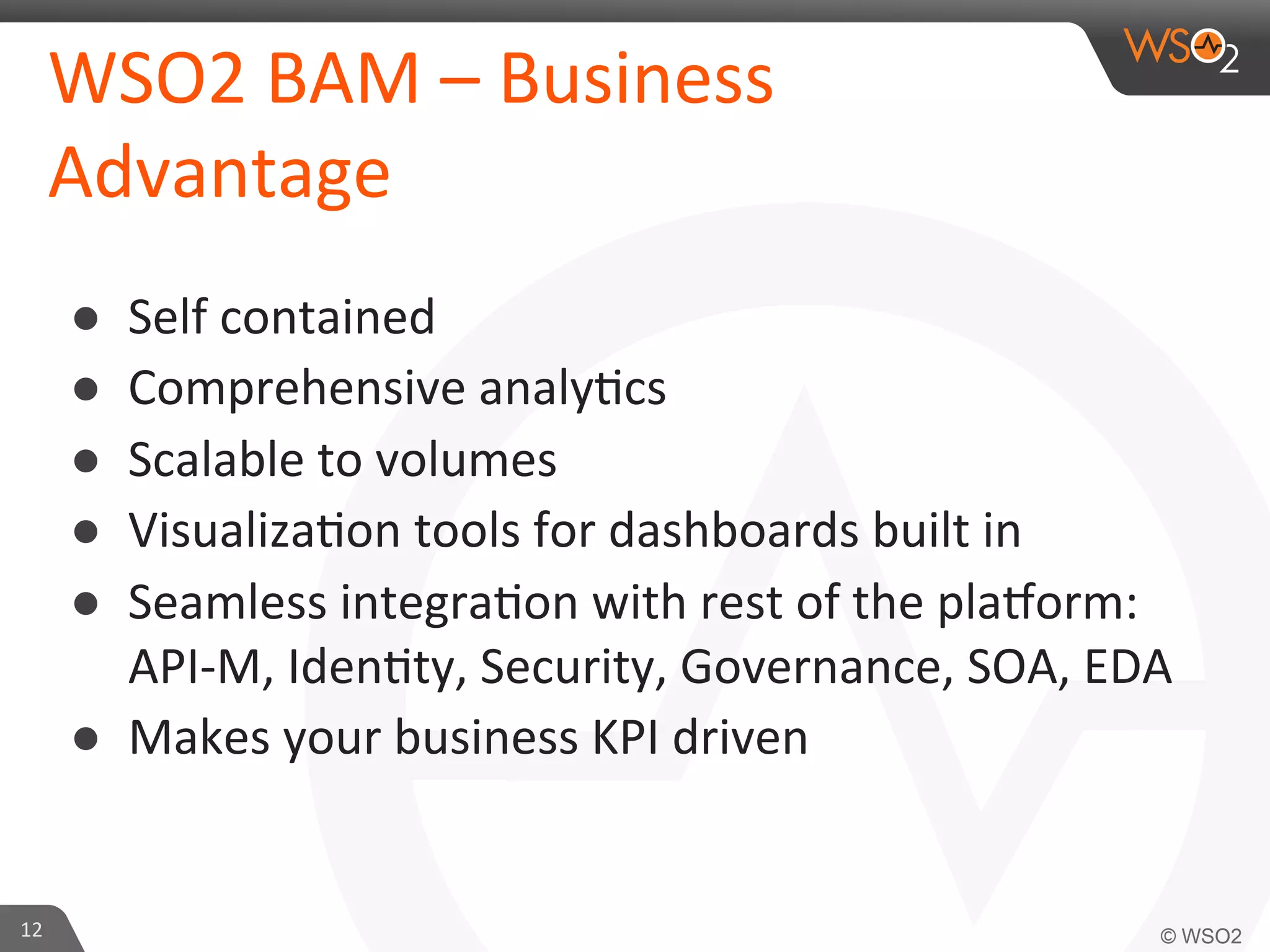 WSO2	
  BAM	
  –	
  Business	
  
Advantage	
  
● 
● 
● 
● 
● 

Self	
  contained	
  	
  
Comprehensive	
  analy=cs	
  
Scalable	
  to	
  volumes	
  	
  
Visualiza=on	
  tools	
  for	
  dashboards	
  built	
  in	
  
Seamless	
  integra=on	
  with	
  rest	
  of	
  the	
  pla?orm:	
  
API-­‐M,	
  Iden=ty,	
  Security,	
  Governance,	
  SOA,	
  EDA	
  
●  Makes	
  your	
  business	
  KPI	
  driven	
  

12	
  

 