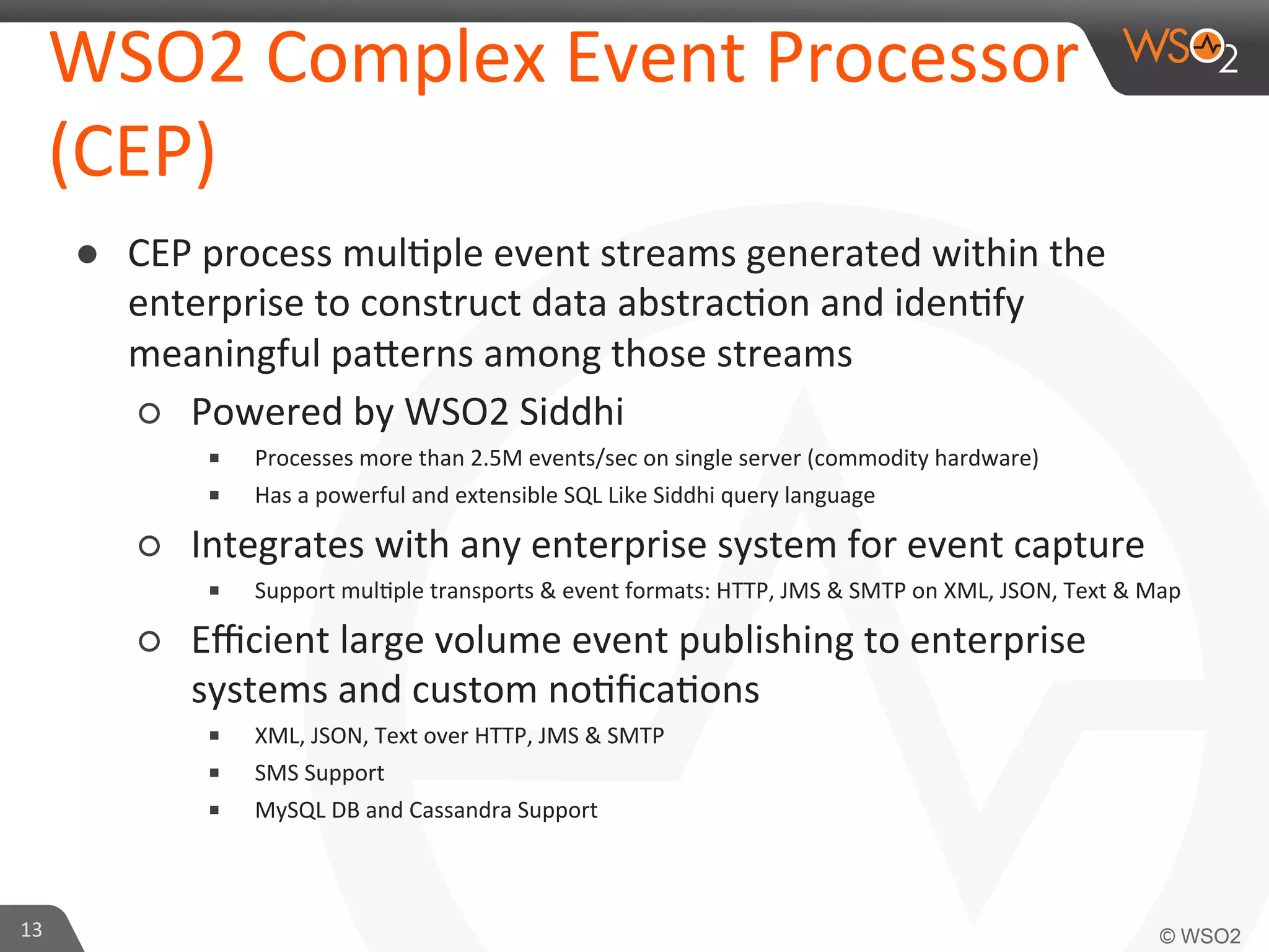 WSO2	
  Complex	
  Event	
  Processor	
  
(CEP)	
  
●  CEP	
  process	
  mul=ple	
  event	
  streams	
  generated	
  within	
  the	
  
enterprise	
  to	
  construct	
  data	
  abstrac=on	
  and	
  iden=fy	
  
meaningful	
  paaerns	
  among	
  those	
  streams	
  
○  Powered	
  by	
  WSO2	
  Siddhi	
  
■ 
■ 

Processes	
  more	
  than	
  2.5M	
  events/sec	
  on	
  single	
  server	
  (commodity	
  hardware)	
  
Has	
  a	
  powerful	
  and	
  extensible	
  SQL	
  Like	
  Siddhi	
  query	
  language	
  	
  

○  Integrates	
  with	
  any	
  enterprise	
  system	
  for	
  event	
  capture	
  
■ 

Support	
  mul=ple	
  transports	
  &	
  event	
  formats:	
  HTTP,	
  JMS	
  &	
  SMTP	
  on	
  XML,	
  JSON,	
  Text	
  &	
  Map
	
  

○  Eﬃcient	
  large	
  volume	
  event	
  publishing	
  to	
  enterprise	
  
systems	
  and	
  custom	
  no=ﬁca=ons	
  	
  
■ 
■ 
■ 

13	
  

XML,	
  JSON,	
  Text	
  over	
  HTTP,	
  JMS	
  &	
  SMTP	
  	
  	
  
SMS	
  Support	
  	
  
MySQL	
  DB	
  and	
  Cassandra	
  Support	
  

 