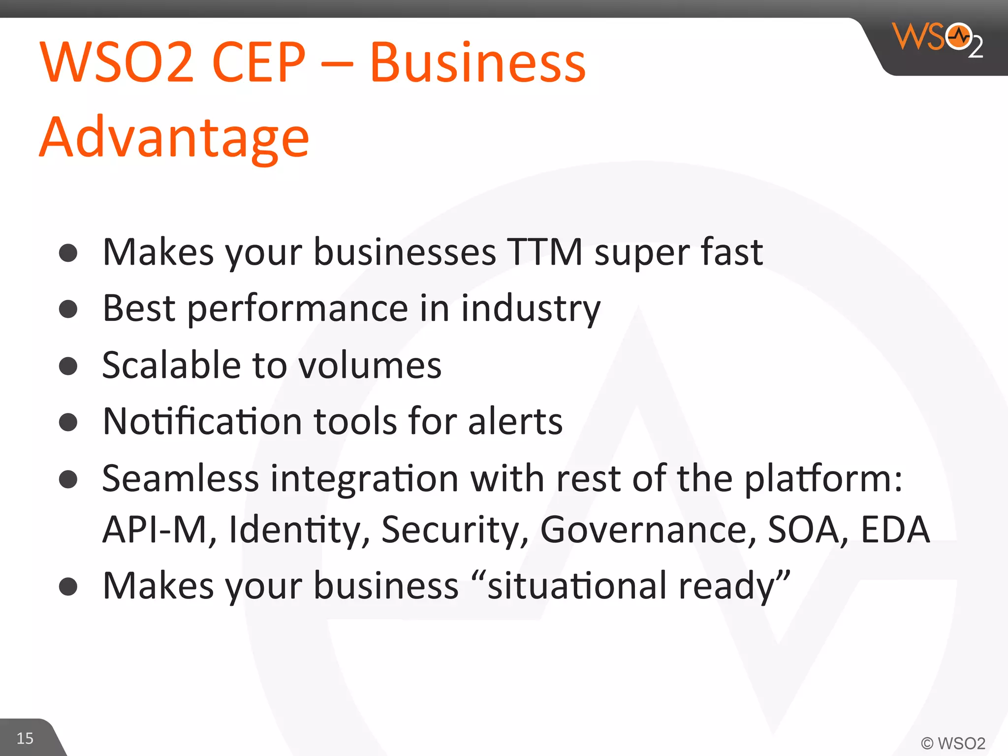 WSO2	
  CEP	
  –	
  Business	
  
Advantage	
  
● 
● 
● 
● 
● 

Makes	
  your	
  businesses	
  TTM	
  super	
  fast	
  	
  
Best	
  performance	
  in	
  industry	
  	
  
Scalable	
  to	
  volumes	
  	
  
No=ﬁca=on	
  tools	
  for	
  alerts	
  	
  
Seamless	
  integra=on	
  with	
  rest	
  of	
  the	
  pla?orm:	
  
API-­‐M,	
  Iden=ty,	
  Security,	
  Governance,	
  SOA,	
  EDA	
  
●  Makes	
  your	
  business	
  “situa=onal	
  ready”	
  	
  

15	
  

 