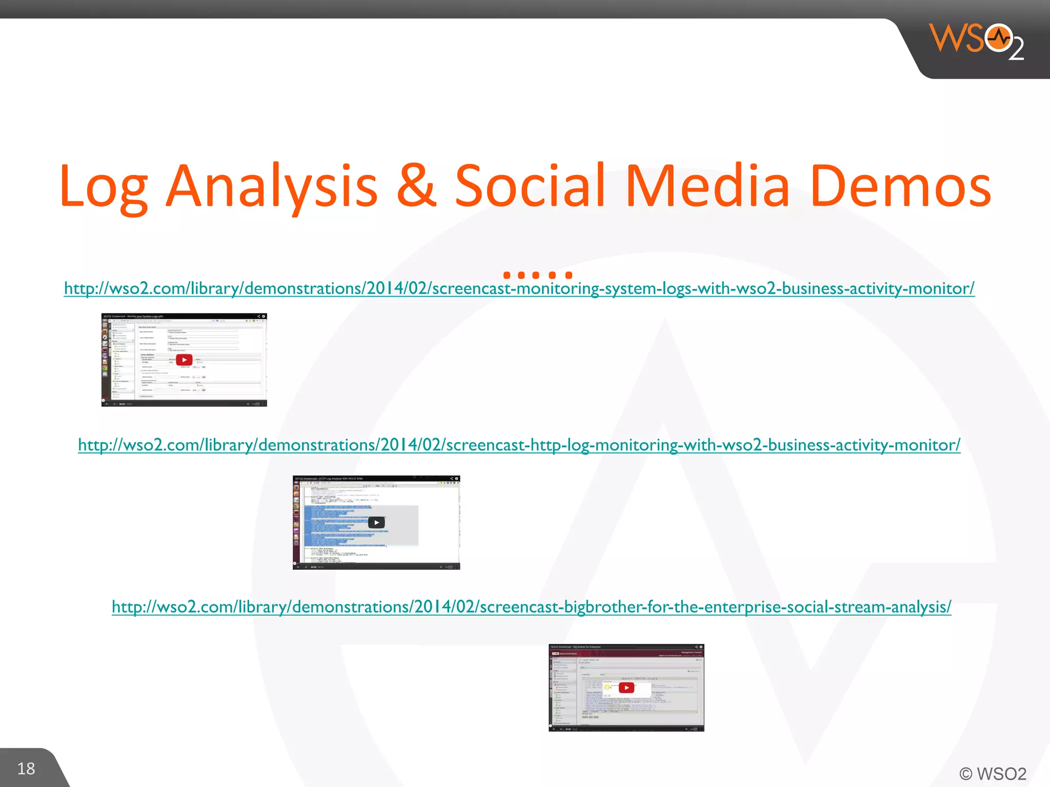 Log	
  Analysis	
  &	
  Social	
  Media	
  Demos	
  
…..	
  
http://wso2.com/library/demonstrations/2014/02/screencast-monitoring-system-logs-with-wso2-business-activity-monitor/ 	


http://wso2.com/library/demonstrations/2014/02/screencast-http-log-monitoring-with-wso2-business-activity-monitor/ 	


http://wso2.com/library/demonstrations/2014/02/screencast-bigbrother-for-the-enterprise-social-stream-analysis/ 	


18	
  

 
