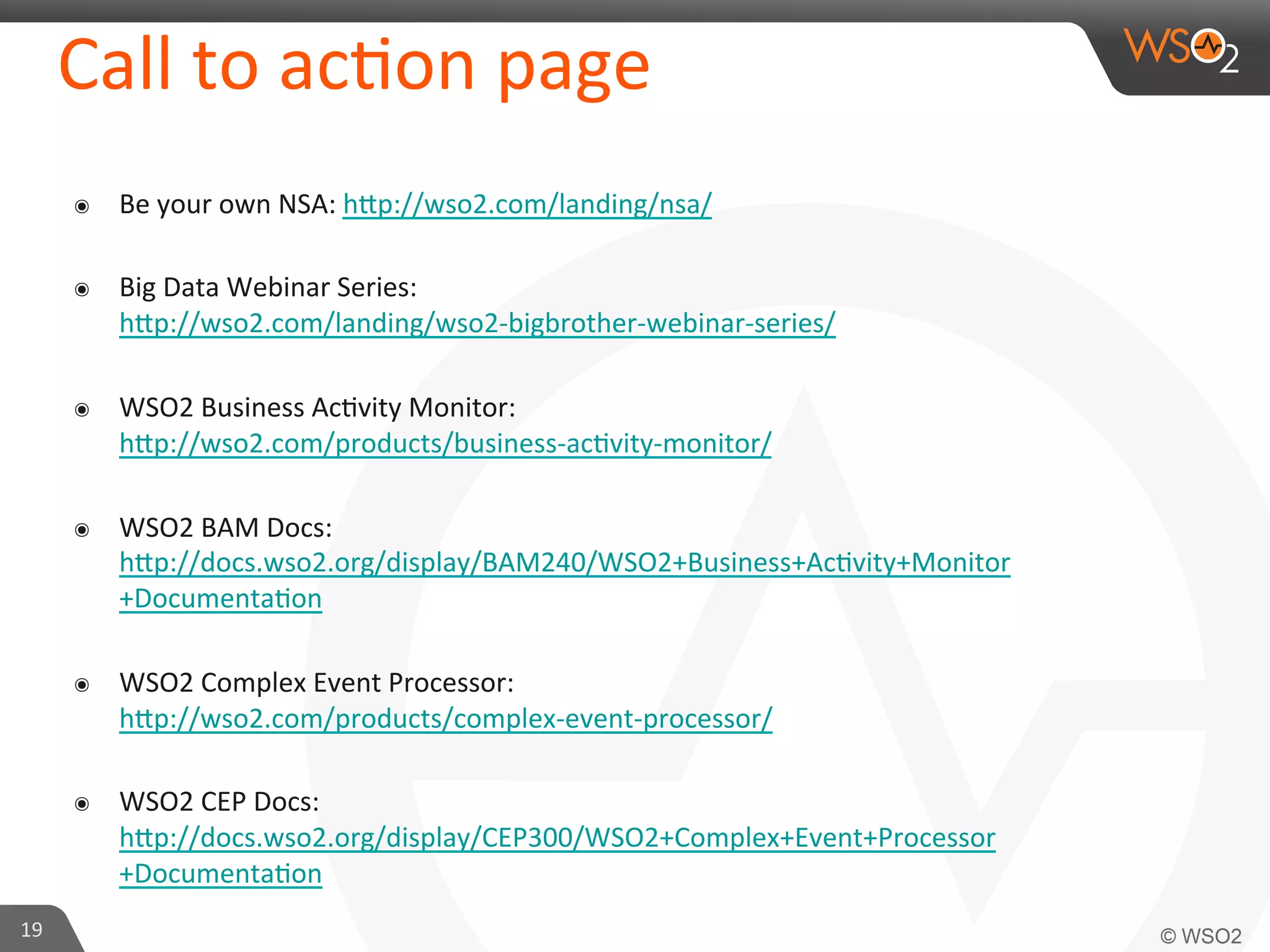 Call	
  to	
  ac=on	
  page	
  
๏ 
๏ 

Big	
  Data	
  Webinar	
  Series:	
  
hap://wso2.com/landing/wso2-­‐bigbrother-­‐webinar-­‐series/	
  	
  

๏ 

WSO2	
  Business	
  Ac=vity	
  Monitor:	
  
hap://wso2.com/products/business-­‐ac=vity-­‐monitor/	
  	
  

๏ 

WSO2	
  BAM	
  Docs:	
  
hap://docs.wso2.org/display/BAM240/WSO2+Business+Ac=vity+Monitor
+Documenta=on	
  	
  

๏ 

WSO2	
  Complex	
  Event	
  Processor:	
  
hap://wso2.com/products/complex-­‐event-­‐processor/	
  	
  

๏ 

19	
  

Be	
  your	
  own	
  NSA:	
  hap://wso2.com/landing/nsa/	
  	
  

WSO2	
  CEP	
  Docs:	
  
hap://docs.wso2.org/display/CEP300/WSO2+Complex+Event+Processor
+Documenta=on	
  	
  

 