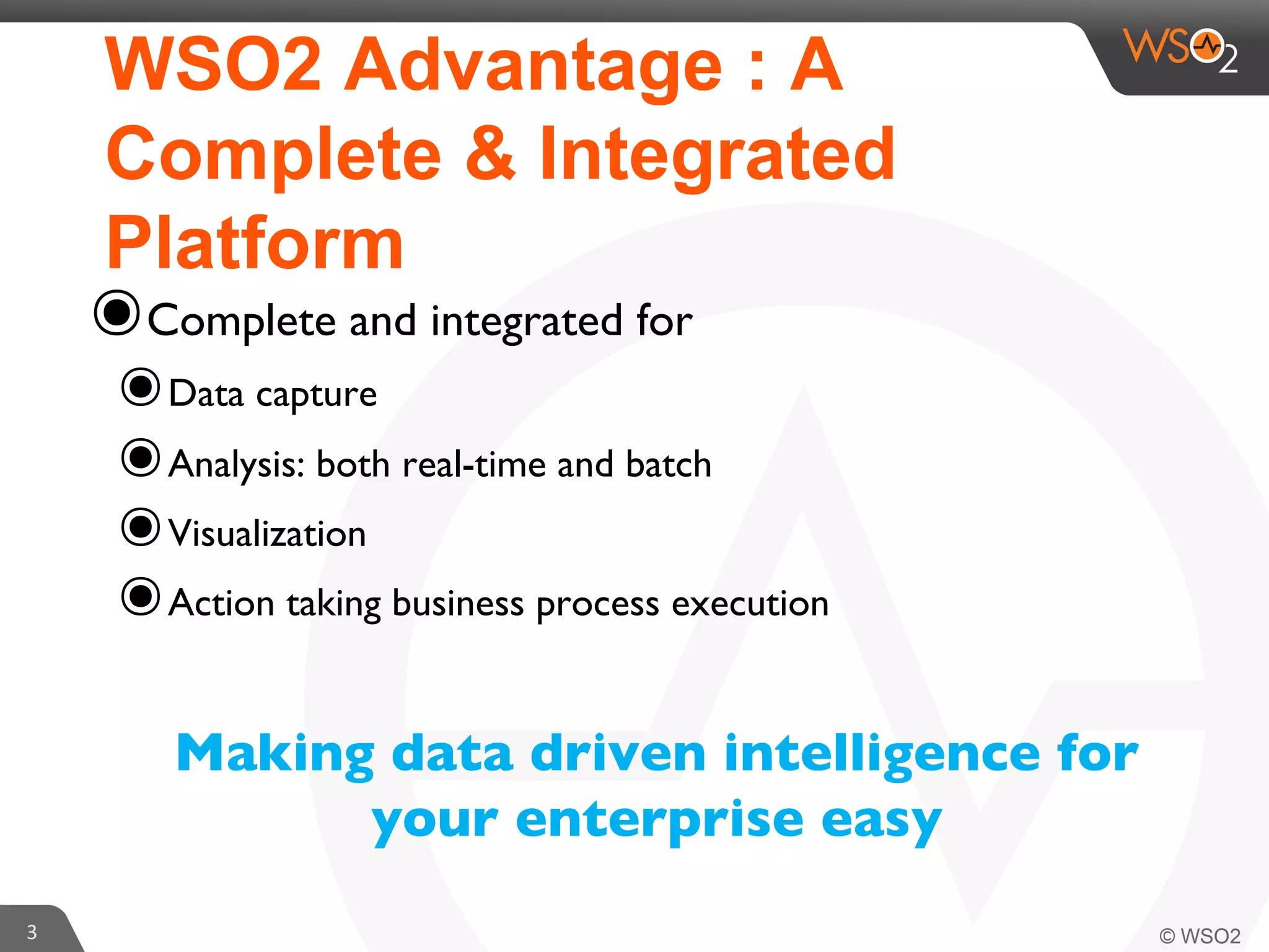 WSO2 Advantage : A
Complete & Integrated
Platform

๏ Complete and integrated for 	


๏ Data capture	

๏ Analysis: both real-time and batch	

๏ Visualization 	

๏ Action taking business process execution	

Making data driven intelligence for
your enterprise easy	


3	
  

 