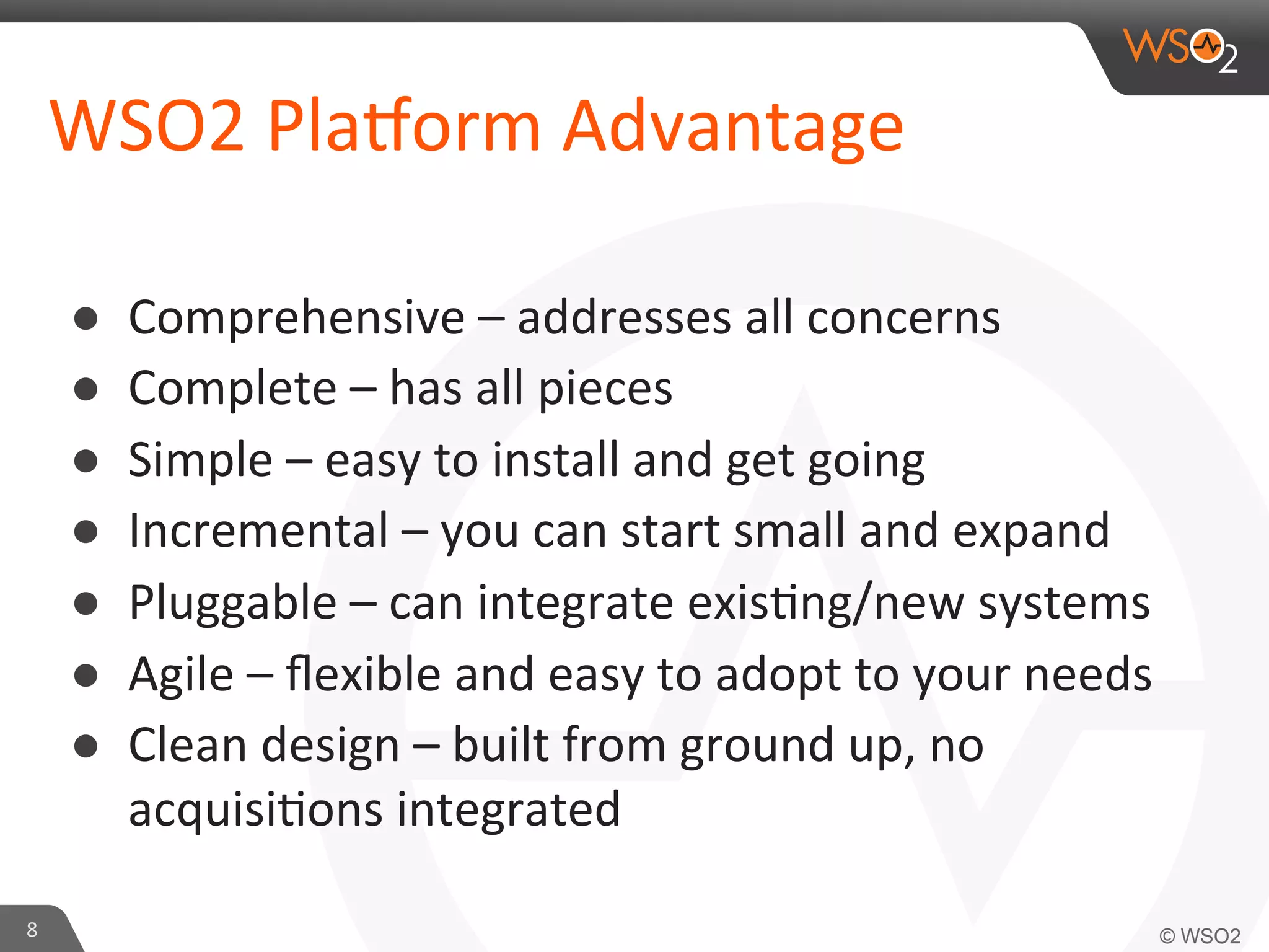 WSO2	
  Pla?orm	
  Advantage	
  
● 
● 
● 
● 
● 
● 
● 

8	
  

Comprehensive	
  –	
  addresses	
  all	
  concerns	
  	
  
Complete	
  –	
  has	
  all	
  pieces	
  	
  
Simple	
  –	
  easy	
  to	
  install	
  and	
  get	
  going	
  
Incremental	
  –	
  you	
  can	
  start	
  small	
  and	
  expand	
  	
  
Pluggable	
  –	
  can	
  integrate	
  exis=ng/new	
  systems	
  	
  
Agile	
  –	
  ﬂexible	
  and	
  easy	
  to	
  adopt	
  to	
  your	
  needs	
  	
  
Clean	
  design	
  –	
  built	
  from	
  ground	
  up,	
  no	
  
acquisi=ons	
  integrated	
  	
  

 