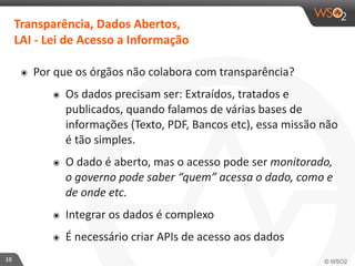 10 
Transparência, 
Dados 
Abertos, 
LAI 
-­‐ 
Lei 
de 
Acesso 
a 
Informação 
๏ Por 
que 
os 
órgãos 
não 
colabora 
com 
transparência? 
๏ Os 
dados 
precisam 
ser: 
Extraídos, 
tratados 
e 
publicados, 
quando 
falamos 
de 
várias 
bases 
de 
informações 
(Texto, 
PDF, 
Bancos 
etc), 
essa 
missão 
não 
é 
tão 
simples. 
๏ O 
dado 
é 
aberto, 
mas 
o 
acesso 
pode 
ser 
monitorado, 
o 
governo 
pode 
saber 
“quem” 
acessa 
o 
dado, 
como 
e 
de 
onde 
etc. 
๏ Integrar 
os 
dados 
é 
complexo 
๏ É 
necessário 
criar 
APIs 
de 
acesso 
aos 
dados 
 