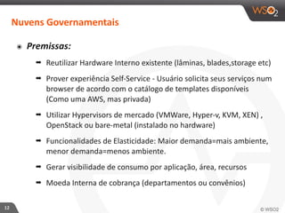 12 
Nuvens 
Governamentais 
๏ Premissas: 
➡ Reutilizar 
Hardware 
Interno 
existente 
(lâminas, 
blades,storage 
etc) 
➡ Prover 
experiência 
Self-­‐Service 
-­‐ 
Usuário 
solicita 
seus 
serviços 
num 
browser 
de 
acordo 
com 
o 
catálogo 
de 
templates 
disponíveis 
(Como 
uma 
AWS, 
mas 
privada) 
➡ Utilizar 
Hypervisors 
de 
mercado 
(VMWare, 
Hyper-­‐v, 
KVM, 
XEN) 
, 
OpenStack 
ou 
bare-­‐metal 
(instalado 
no 
hardware) 
➡ Funcionalidades 
de 
Elasticidade: 
Maior 
demanda=mais 
ambiente, 
menor 
demanda=menos 
ambiente. 
➡ Gerar 
visibilidade 
de 
consumo 
por 
aplicação, 
área, 
recursos 
➡ Moeda 
Interna 
de 
cobrança 
(departamentos 
ou 
convênios) 
 