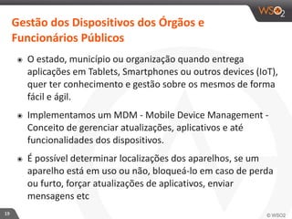 19 
Gestão 
dos 
Dispositivos 
dos 
Órgãos 
e 
Funcionários 
Públicos 
๏ O 
estado, 
município 
ou 
organização 
quando 
entrega 
aplicações 
em 
Tablets, 
Smartphones 
ou 
outros 
devices 
(IoT), 
quer 
ter 
conhecimento 
e 
gestão 
sobre 
os 
mesmos 
de 
forma 
fácil 
e 
ágil. 
๏ Implementamos 
um 
MDM 
-­‐ 
Mobile 
Device 
Management 
-­‐ 
Conceito 
de 
gerenciar 
atualizações, 
aplicativos 
e 
até 
funcionalidades 
dos 
dispositivos. 
๏ É 
possível 
determinar 
localizações 
dos 
aparelhos, 
se 
um 
aparelho 
está 
em 
uso 
ou 
não, 
bloqueá-­‐lo 
em 
caso 
de 
perda 
ou 
furto, 
forçar 
atualizações 
de 
aplicativos, 
enviar 
mensagens 
etc 
 