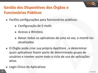 20 
Gestão 
dos 
Dispositivos 
dos 
Órgãos 
e 
Funcionários 
Públicos 
๏ Facilita 
configurações 
para 
funcionários 
públicos: 
๏ Configuração 
de 
E-­‐mails 
๏ Acesso 
a 
Wireless 
๏ Baixar 
todos 
os 
aplicativos 
de 
uma 
só 
vez, 
e 
mantê-­‐los 
atualizados 
๏ O 
Órgão 
pode 
criar 
sua 
própria 
AppStore 
, 
e 
determinar 
quais 
aplicativos 
fazem 
parte 
de 
determinado 
grupo 
de 
usuários 
e 
manter 
assim 
todo 
o 
ciclo 
de 
uso 
de 
aplicações 
ativo. 
๏ Login 
Único 
de 
Aplicativos 
 