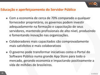 Educação 
e 
aperfeiçoamento 
do 
Servidor 
Público 
25 
๏ Com 
a 
economia 
de 
cerca 
de 
70% 
comparado 
a 
qualquer 
fornecedor 
proprietário, 
os 
governos 
podem 
investir 
adequadamente 
na 
formação 
e 
capacitação 
de 
seus 
servidores, 
mantendo 
profissionais 
de 
alto 
nível, 
produzindo 
e 
fomentando 
inovação 
nas 
organizações. 
๏ Colaboradores 
mais 
capacitados 
são 
comprovadamente 
mais 
satisfeitos 
e 
mais 
colaborativos 
๏ O 
governo 
pode 
transformar 
iniciativas 
como 
o 
Portal 
do 
Software 
Público 
numa 
grande 
App 
Store 
para 
todo 
o 
mercado, 
gerando 
economia 
e 
impactando 
positivamente 
a 
vida 
de 
milhões 
de 
brasileiros. 
 
