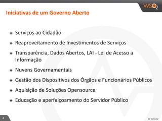 4 
Iniciativas 
de 
um 
Governo 
Aberto 
๏ Serviços 
ao 
Cidadão 
๏ Reaproveitamento 
de 
Investimentos 
de 
Serviços 
๏ Transparência, 
Dados 
Abertos, 
LAI 
-­‐ 
Lei 
de 
Acesso 
a 
Informação 
๏ Nuvens 
Governamentais 
๏ Gestão 
dos 
Dispositivos 
dos 
Órgãos 
e 
Funcionários 
Públicos 
๏ Aquisição 
de 
Soluções 
Opensource 
๏ Educação 
e 
aperfeiçoamento 
do 
Servidor 
Público 
 