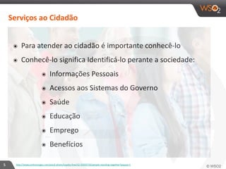 5 
Serviços 
ao 
Cidadão 
๏ Para 
atender 
ao 
cidadão 
é 
importante 
conhecê-­‐lo 
๏ Conhecê-­‐lo 
significa 
Identificá-­‐lo 
perante 
a 
sociedade: 
๏ Informações 
Pessoais 
๏ Acessos 
aos 
Sistemas 
do 
Governo 
๏ Saúde 
๏ Educação 
๏ Emprego 
๏ Benefícios 
http://www.corbisimages.com/stock-­‐photo/royalty-­‐free/42-­‐35950720/people-­‐standing-­‐together?popup=1 
 