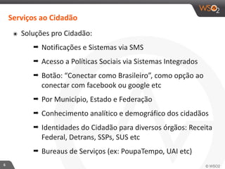 6 
Serviços 
ao 
Cidadão 
๏ Soluções 
pro 
Cidadão: 
➡ Notificações 
e 
Sistemas 
via 
SMS 
➡ Acesso 
a 
Políticas 
Sociais 
via 
Sistemas 
Integrados 
➡ Botão: 
“Conectar 
como 
Brasileiro”, 
como 
opção 
ao 
conectar 
com 
facebook 
ou 
google 
etc 
➡ Por 
Município, 
Estado 
e 
Federação 
➡ Conhecimento 
analítico 
e 
demográfico 
dos 
cidadãos 
➡ Identidades 
do 
Cidadão 
para 
diversos 
órgãos: 
Receita 
Federal, 
Detrans, 
SSPs, 
SUS 
etc 
➡ Bureaus 
de 
Serviços 
(ex: 
PoupaTempo, 
UAI 
etc) 
 