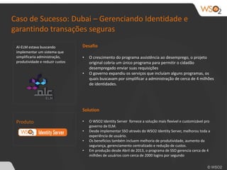 Caso 
de 
Sucesso: 
Dubai 
– 
Gerenciando 
Identidade 
e 
garantindo 
transações 
seguras 
Al-­‐ELM 
estava 
buscando 
implementar 
um 
sistema 
que 
simplificaria 
administração, 
produtividade 
e 
reduzir 
custos 
Produto 
Desafio 
• O 
crescimento 
do 
programa 
assistência 
ao 
desemprego, 
o 
projeto 
original 
cobria 
um 
único 
programa 
para 
permitir 
o 
cidadão 
desempregado 
enviar 
suas 
requisições 
• O 
governo 
expandiu 
os 
serviços 
que 
incluíam 
alguns 
programas, 
os 
quais 
buscavam 
por 
simplificar 
a 
administração 
de 
cerca 
de 
4 
milhões 
de 
identidades. 
Solution 
• O 
WSO2 
Identity 
Server 
fornece 
a 
solução 
mais 
flexível 
e 
customizável 
pro 
governo 
de 
ELM. 
• Desde 
implementar 
SSO 
através 
do 
WSO2 
Identity 
Server, 
melhorou 
toda 
a 
experiência 
de 
usuário. 
• Os 
benefícios 
também 
incluem 
melhoria 
de 
produtividade, 
aumento 
da 
segurança, 
gerenciamento 
centralizado 
e 
redução 
de 
custos. 
• Em 
produção 
desde 
Abril 
de 
2013, 
o 
programa 
de 
SSO 
gerencia 
cerca 
de 
4 
milhões 
de 
usuários 
com 
cerca 
de 
2000 
logins 
por 
segundo 
 