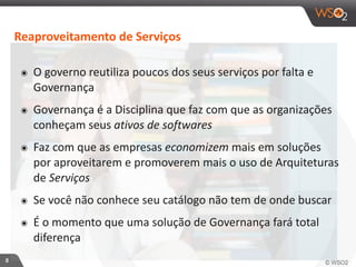 8 
Reaproveitamento 
de 
Serviços 
๏ O 
governo 
reutiliza 
poucos 
dos 
seus 
serviços 
por 
falta 
e 
Governança 
๏ Governança 
é 
a 
Disciplina 
que 
faz 
com 
que 
as 
organizações 
conheçam 
seus 
ativos 
de 
softwares 
๏ Faz 
com 
que 
as 
empresas 
economizem 
mais 
em 
soluções 
por 
aproveitarem 
e 
promoverem 
mais 
o 
uso 
de 
Arquiteturas 
de 
Serviços 
๏ Se 
você 
não 
conhece 
seu 
catálogo 
não 
tem 
de 
onde 
buscar 
๏ É 
o 
momento 
que 
uma 
solução 
de 
Governança 
fará 
total 
diferença 
 