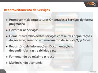 9 
Reaproveitamento 
de 
Serviços 
๏ Promover 
mais 
Arquiteturas 
Orientadas 
a 
Serviços 
de 
forma 
pragmática 
๏ Governar 
os 
Serviços 
๏ Gerar 
intercâmbio 
destes 
serviços 
com 
outras 
organizações 
do 
governo, 
gerando 
um 
movimento 
de 
Service/App 
Store 
๏ Repositório 
de 
Informações, 
Documentações, 
dependências, 
rastreabilidade 
etc 
๏ Fomentando 
ao 
máximo 
o 
reuso 
๏ Maximizando 
economia 
 