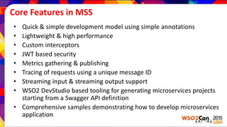 Core Features in MSS
• Quick & simple development model using simple annotations
• Lightweight & high performance
• Custom interceptors
• JWT based security
• Metrics gathering & publishing
• Tracing of requests using a unique message ID
• Streaming input & streaming output support
• WSO2 DevStudio based tooling for generating microservices projects
starting from a Swagger API definition
• Comprehensive samples demonstrating how to develop microservices
application
 