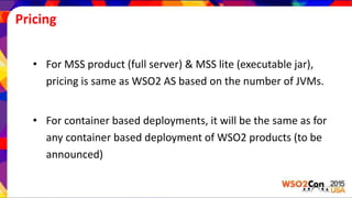 Pricing
• For MSS product (full server) & MSS lite (executable jar),
pricing is same as WSO2 AS based on the number of JVMs.
• For container based deployments, it will be the same as for
any container based deployment of WSO2 products (to be
announced)
 