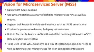 Vision for Microservices Server (MSS)
• Lightweight & fast runtime
• Use Java annotations as a way of defining microservices APIs as well as
metrics
• Support well known & widely used methods such as JAXRS annotations
• Provide simple ways to develop & deploy microservices
• Built-in Metrics & Analytics APIs with out of the box integration with WSO2
Data Analytics Server (DAS)
• To be used in the WSO2 platform as a way of replacing all admin services as
well as defining other microservices for inter-component interactions
 