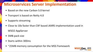 Microservices Server Implementation
• Based on the new Carbon 5.0 kernel
• Transport is based on Netty 4.0
• Supports streaming
• Close to 10x faster than CXF based JAXRS implementation used in
WSO2 AppServer
• 5MB pack size
• Starts within 300ms
• ~25MB memory consumption for the MSS framework
 