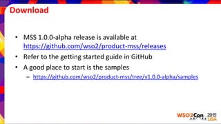 Download
• MSS 1.0.0-alpha release is available at
https://github.com/wso2/product-mss/releases
• Refer to the getting started guide in GitHub
• A good place to start is the samples
– https://github.com/wso2/product-mss/tree/v1.0.0-alpha/samples
 