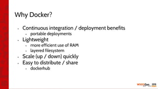 Why Docker?
• Continuous integration / deployment benefits
• portable deployments
• Lightweight
• more efficient use of RAM
• layered filesystem
• Scale (up / down) quickly
• Easy to distribute / share
• dockerhub
 