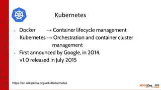 • Docker → Container lifecycle management
Kubernetes → Orchestration and container cluster
management
• First announced by Google, in 2014,
v1.0 released in July 2015
https://en.wikipedia.org/wiki/Kubernetes
 