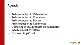 Agenda
• An Introduction to Virtualization
• An Introduction to Containers
• An Introduction to Docker
• An Introduction to Kubernetes
• Deploying WSO2 products on Kubernetes
• WSO2 Cloud Ecosystem
• Demo on App Cloud
 