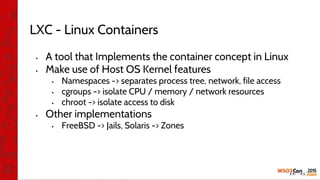 LXC - Linux Containers
• A tool that Implements the container concept in Linux
• Make use of Host OS Kernel features
• Namespaces -> separates process tree, network, file access
• cgroups -> isolate CPU / memory / network resources
• chroot -> isolate access to disk
• Other implementations
• FreeBSD -> Jails, Solaris -> Zones
 
