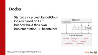 Docker
• Started as a project by dotCloud
• Initially based on LXC,
but now build their own
implementation -> libcontainer
https://en.wikipedia.org/wiki/Docker_(software)
 