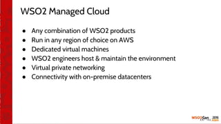 WSO2 Managed Cloud
● Any combination of WSO2 products
● Run in any region of choice on AWS
● Dedicated virtual machines
● WSO2 engineers host & maintain the environment
● Virtual private networking
● Connectivity with on-premise datacenters
 